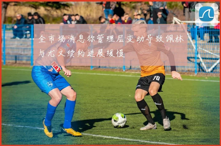 全市场消息称管理层变动导致佩林与尤文续约进展缓慢