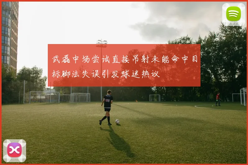 武磊中场尝试直接吊射未能命中目标脚法失误引发球迷热议